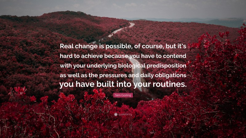 Sam Gosling Quote: “Real change is possible, of course, but it’s hard to achieve because you have to contend with your underlying biological predisposition as well as the pressures and daily obligations you have built into your routines.”