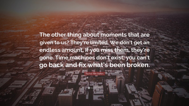 Rachel Van Dyken Quote: “The other thing about moments that are given to us? They’re limited. We don’t get an endless amount. If you miss them, they’re gone. Time machines don’t exist; you can’t go back and fix what’s been broken.”