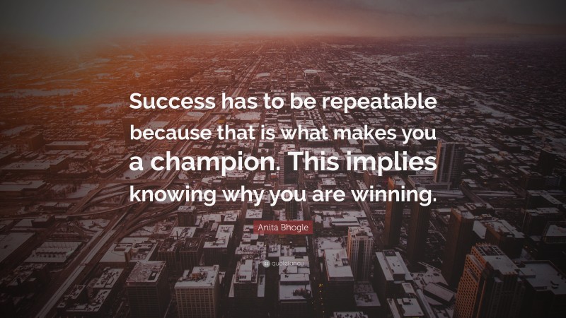 Anita Bhogle Quote: “Success has to be repeatable because that is what makes you a champion. This implies knowing why you are winning.”