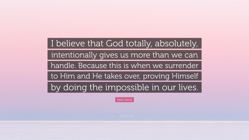 Katie Davis Quote: “I believe that God totally, absolutely, intentionally gives us more than we can handle. Because this is when we surrender to Him and He takes over, proving Himself by doing the impossible in our lives.”