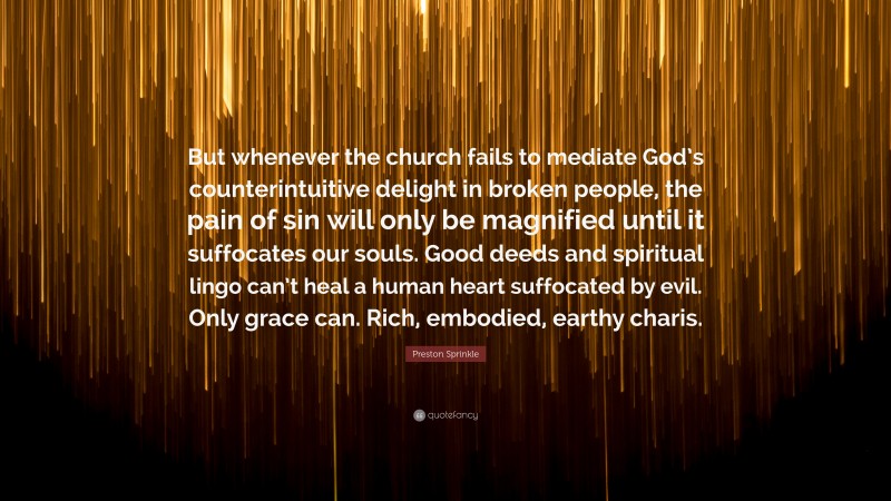 Preston Sprinkle Quote: “But whenever the church fails to mediate God’s counterintuitive delight in broken people, the pain of sin will only be magnified until it suffocates our souls. Good deeds and spiritual lingo can’t heal a human heart suffocated by evil. Only grace can. Rich, embodied, earthy charis.”