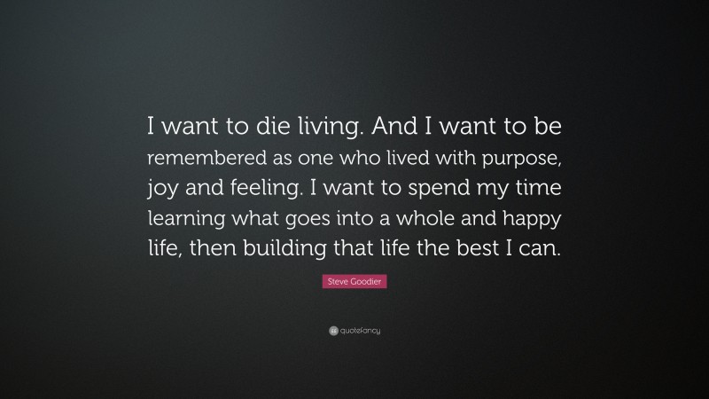 Steve Goodier Quote: “I want to die living. And I want to be remembered as one who lived with purpose, joy and feeling. I want to spend my time learning what goes into a whole and happy life, then building that life the best I can.”