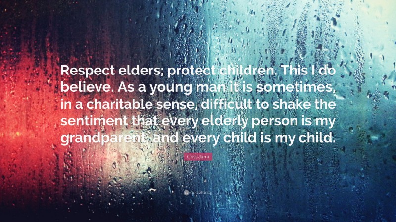 Criss Jami Quote: “Respect elders; protect children. This I do believe. As a young man it is sometimes, in a charitable sense, difficult to shake the sentiment that every elderly person is my grandparent, and every child is my child.”
