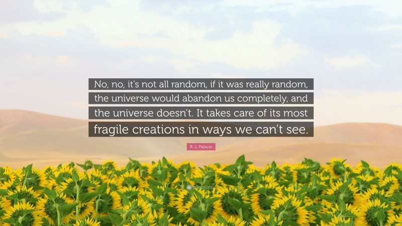 R. J. Palacio Quote: “No, no, it’s not all random, if it was really random, the universe would abandon us completely, and the universe doesn’t. It takes care of its most fragile creations in ways we can’t see.”