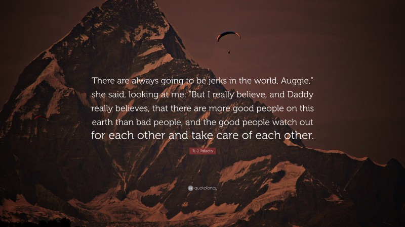 R. J. Palacio Quote: “There are always going to be jerks in the world, Auggie,” she said, looking at me. “But I really believe, and Daddy really believes, that there are more good people on this earth than bad people, and the good people watch out for each other and take care of each other.”
