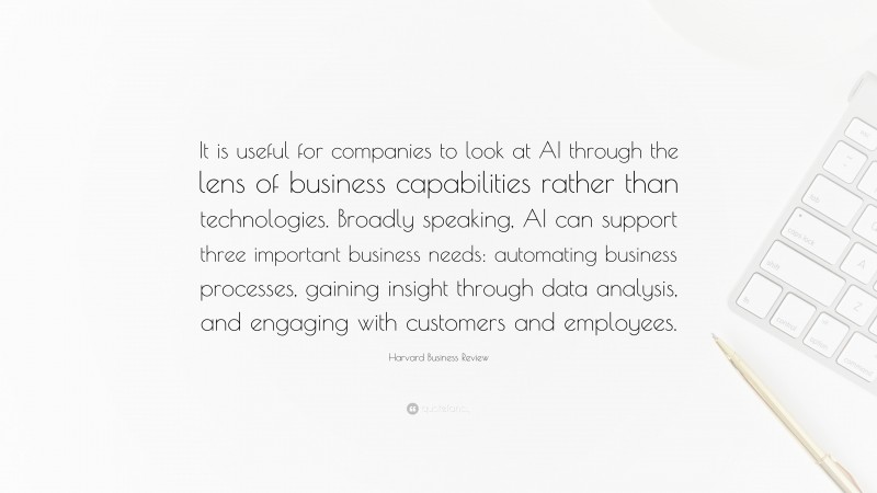 Harvard Business Review Quote: “It is useful for companies to look at AI through the lens of business capabilities rather than technologies. Broadly speaking, AI can support three important business needs: automating business processes, gaining insight through data analysis, and engaging with customers and employees.”