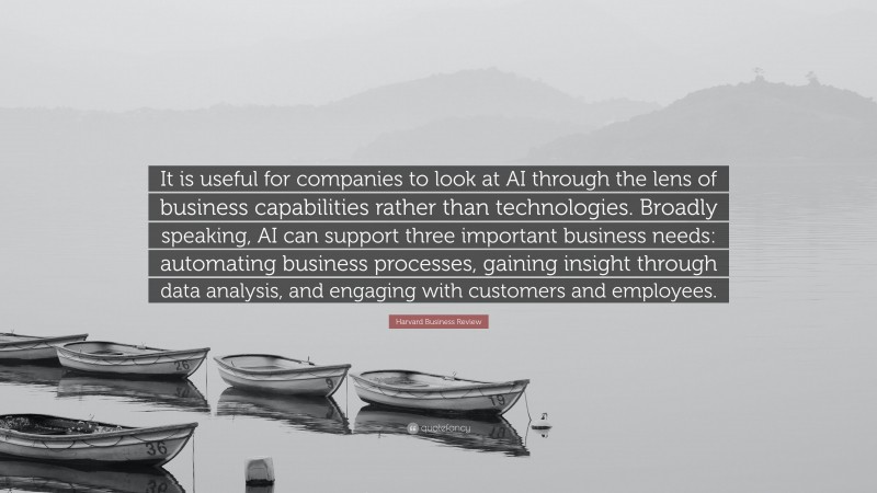 Harvard Business Review Quote: “It is useful for companies to look at AI through the lens of business capabilities rather than technologies. Broadly speaking, AI can support three important business needs: automating business processes, gaining insight through data analysis, and engaging with customers and employees.”