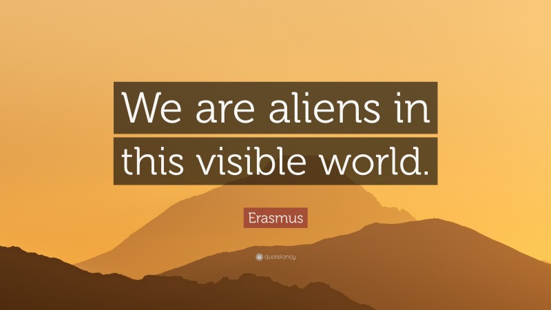 Erasmus Quote: “We are aliens in this visible world.”