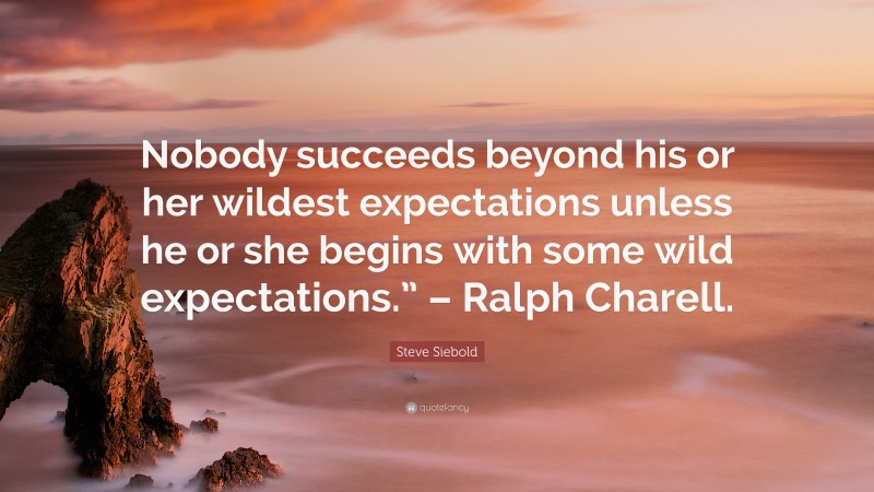 Steve Siebold Quote: “Nobody succeeds beyond his or her wildest expectations unless he or she begins with some wild expectations.” – Ralph Charell.”