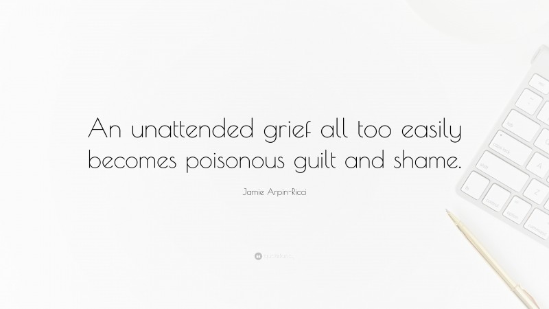 Jamie Arpin-Ricci Quote: “An unattended grief all too easily becomes poisonous guilt and shame.”