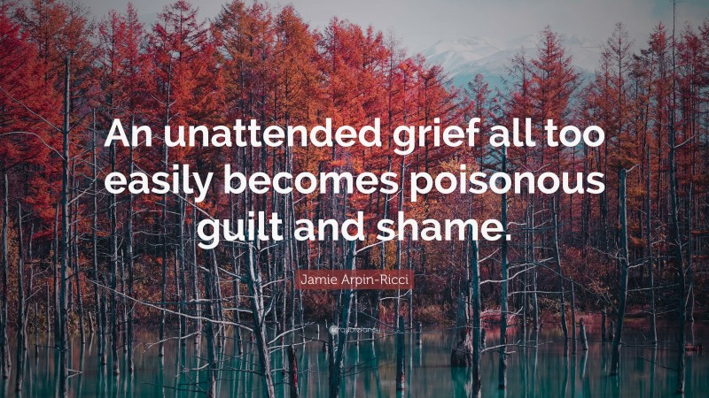 Jamie Arpin-Ricci Quote: “An unattended grief all too easily becomes poisonous guilt and shame.”