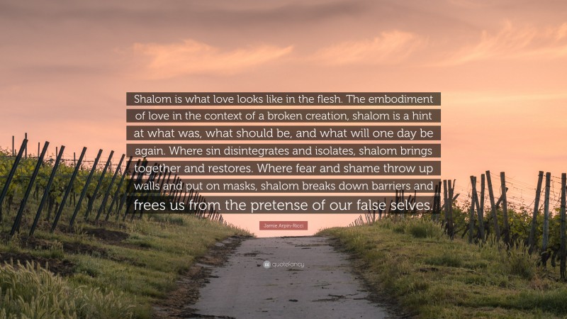Jamie Arpin-Ricci Quote: “Shalom is what love looks like in the flesh. The embodiment of love in the context of a broken creation, shalom is a hint at what was, what should be, and what will one day be again. Where sin disintegrates and isolates, shalom brings together and restores. Where fear and shame throw up walls and put on masks, shalom breaks down barriers and frees us from the pretense of our false selves.”