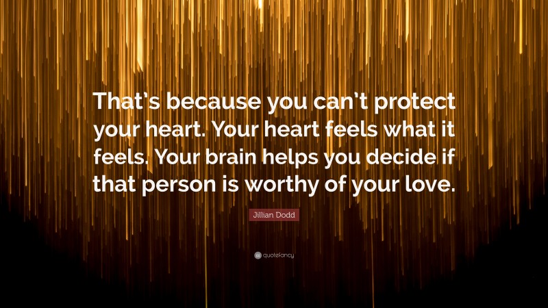 Jillian Dodd Quote: “That’s because you can’t protect your heart. Your heart feels what it feels. Your brain helps you decide if that person is worthy of your love.”