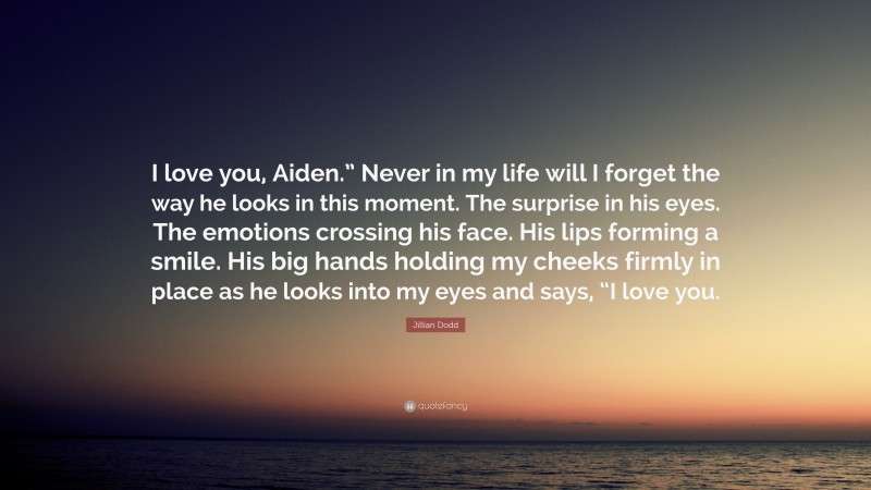 Jillian Dodd Quote: “I love you, Aiden.” Never in my life will I forget the way he looks in this moment. The surprise in his eyes. The emotions crossing his face. His lips forming a smile. His big hands holding my cheeks firmly in place as he looks into my eyes and says, “I love you.”