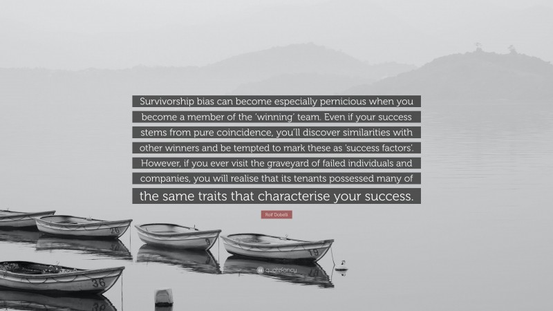 Rolf Dobelli Quote: “Survivorship bias can become especially pernicious when you become a member of the ‘winning’ team. Even if your success stems from pure coincidence, you’ll discover similarities with other winners and be tempted to mark these as ‘success factors’. However, if you ever visit the graveyard of failed individuals and companies, you will realise that its tenants possessed many of the same traits that characterise your success.”