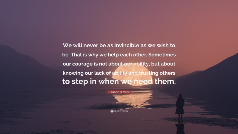 Elizabeth D. Marie Quote: “We will never be as invincible as we wish to be. That is why we help each other. Sometimes our courage is not about our ability, but about knowing our lack of ability and trusting others to step in when we need them.”