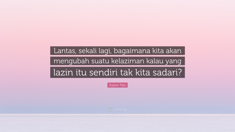 Sujiwo Tejo Quote: “Lantas, sekali lagi, bagaimana kita akan mengubah suatu kelaziman kalau yang lazin itu sendiri tak kita sadari?”