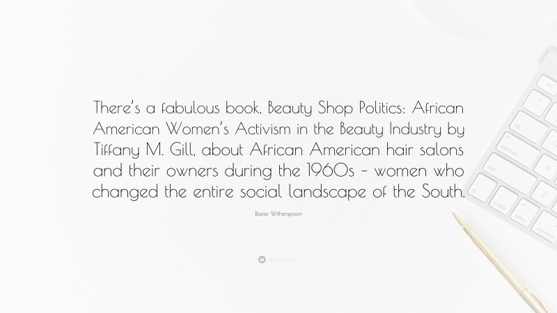 Reese Witherspoon Quote: “There’s a fabulous book, Beauty Shop Politics: African American Women’s Activism in the Beauty Industry by Tiffany M. Gill, about African American hair salons and their owners during the 1960s – women who changed the entire social landscape of the South.”