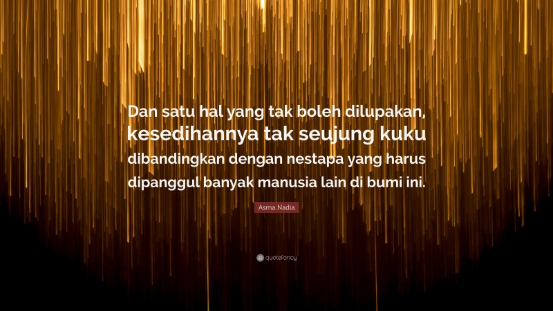 Asma Nadia Quote: “Dan satu hal yang tak boleh dilupakan, kesedihannya tak seujung kuku dibandingkan dengan nestapa yang harus dipanggul banyak manusia lain di bumi ini.”