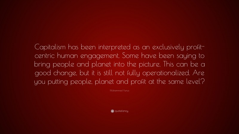 Muhammad Yunus Quote: “Capitalism has been interpreted as an exclusively profit-centric human engagement. Some have been saying to bring people and planet into the picture. This can be a good change, but it is still not fully operationalized. Are you putting people, planet and profit at the same level?”