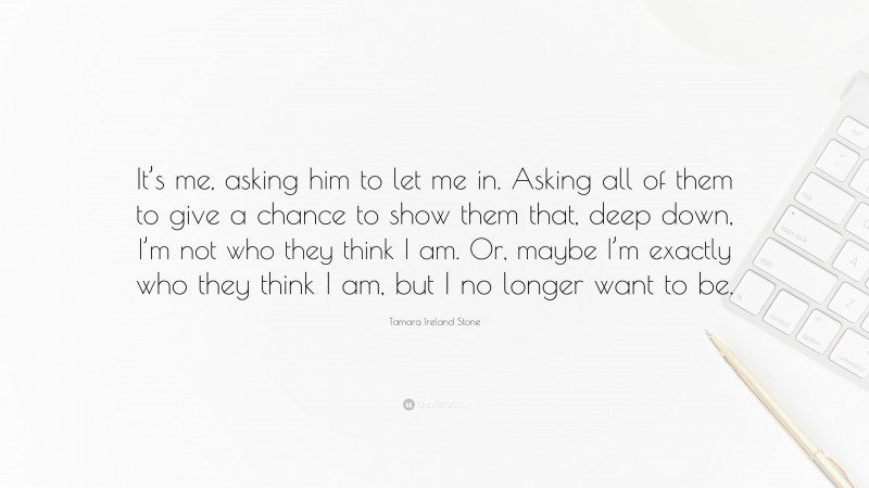 Tamara Ireland Stone Quote: “It’s me, asking him to let me in. Asking all of them to give a chance to show them that, deep down, I’m not who they think I am. Or, maybe I’m exactly who they think I am, but I no longer want to be.”