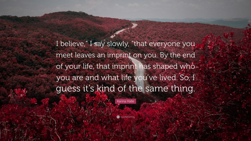 Karina Halle Quote: “I believe,” I say slowly, “that everyone you meet leaves an imprint on you. By the end of your life, that imprint has shaped who you are and what life you’ve lived. So, I guess it’s kind of the same thing.”