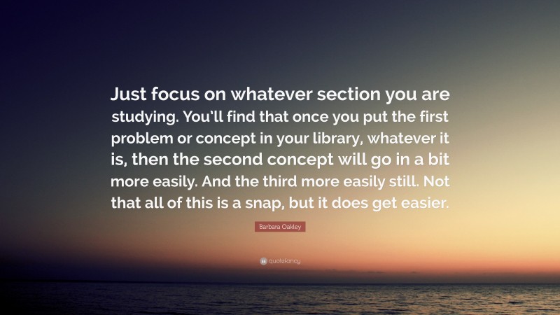 Barbara Oakley Quote: “Just focus on whatever section you are studying. You’ll find that once you put the first problem or concept in your library, whatever it is, then the second concept will go in a bit more easily. And the third more easily still. Not that all of this is a snap, but it does get easier.”