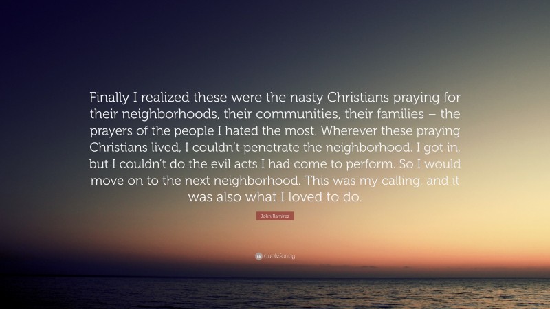 John Ramirez Quote: “Finally I realized these were the nasty Christians praying for their neighborhoods, their communities, their families – the prayers of the people I hated the most. Wherever these praying Christians lived, I couldn’t penetrate the neighborhood. I got in, but I couldn’t do the evil acts I had come to perform. So I would move on to the next neighborhood. This was my calling, and it was also what I loved to do.”