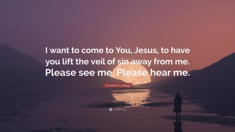 Christine Lindsay Quote: “I want to come to You, Jesus, to have you lift the veil of sin away from me. Please see me. Please hear me.”