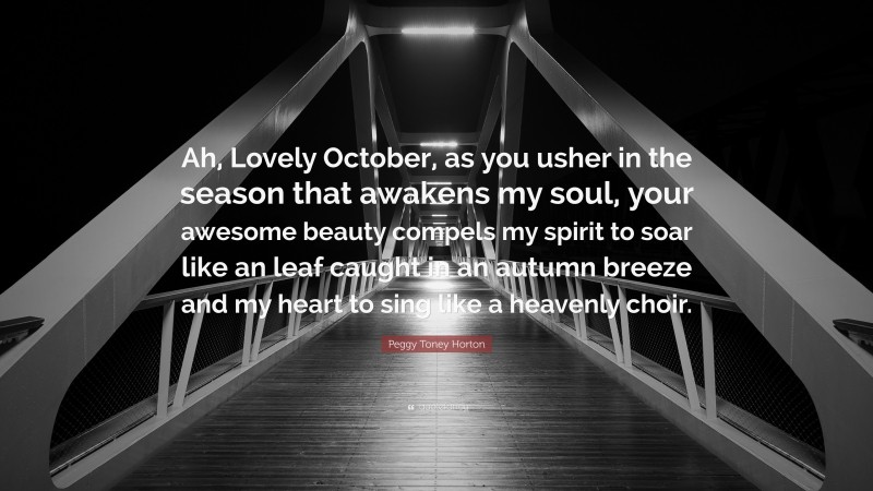 Peggy Toney Horton Quote: “Ah, Lovely October, as you usher in the season that awakens my soul, your awesome beauty compels my spirit to soar like an leaf caught in an autumn breeze and my heart to sing like a heavenly choir.”