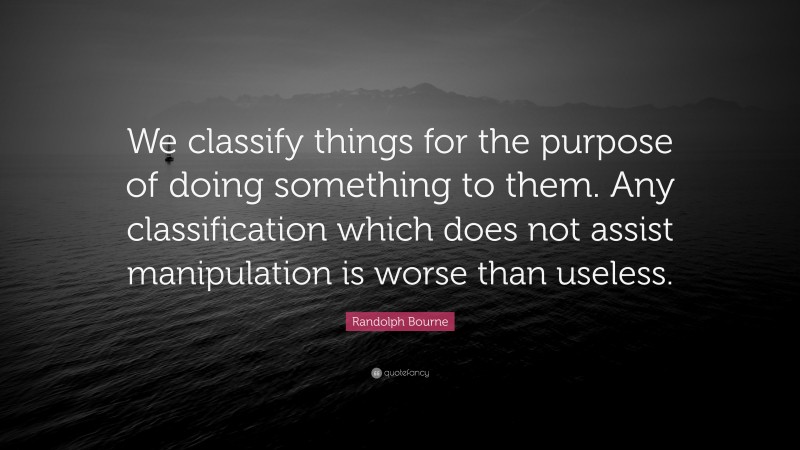 Randolph Bourne Quote: “We classify things for the purpose of doing something to them. Any classification which does not assist manipulation is worse than useless.”