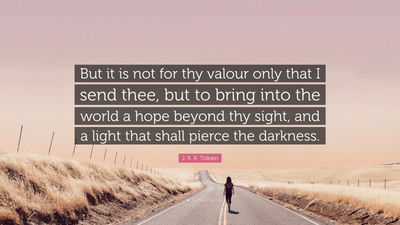 J. R. R. Tolkien Quote: “But it is not for thy valour only that I send thee, but to bring into the world a hope beyond thy sight, and a light that shall pierce the darkness.”