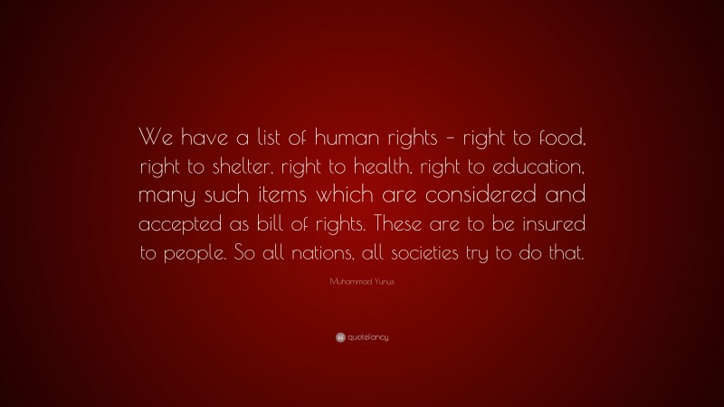 Muhammad Yunus Quote: “We have a list of human rights – right to food, right to shelter, right to health, right to education, many such items which are considered and accepted as bill of rights. These are to be insured to people. So all nations, all societies try to do that.”