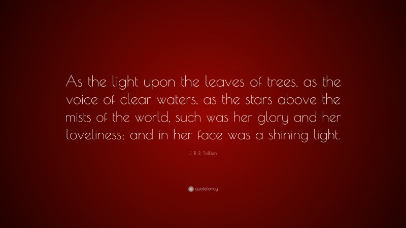J. R. R. Tolkien Quote: “As the light upon the leaves of trees, as the voice of clear waters, as the stars above the mists of the world, such was her glory and her loveliness; and in her face was a shining light.”