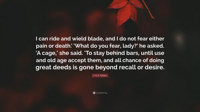 J. R. R. Tolkien Quote: “I can ride and wield blade, and I do not fear either pain or death.’ ‘What do you fear, lady?’ he asked. ‘A cage,’ she said. ‘To stay behind bars, until use and old age accept them, and all chance of doing great deeds is gone beyond recall or desire.”