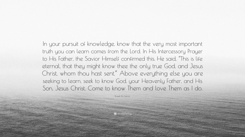 Russell M. Nelson Quote: “In your pursuit of knowledge, know that the very most important truth you can learn comes from the Lord. In His Intercessory Prayer to His Father, the Savior Himself confirmed this. He said, “This is life eternal, that they might know thee the only true God, and Jesus Christ, whom thou hast sent.” Above everything else you are seeking to learn, seek to know God, your Heavenly Father, and His Son, Jesus Christ. Come to know Them and love Them as I do.”