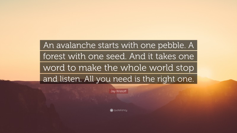 Jay Kristoff Quote: “An avalanche starts with one pebble. A forest with one seed. And it takes one word to make the whole world stop and listen. All you need is the right one.”