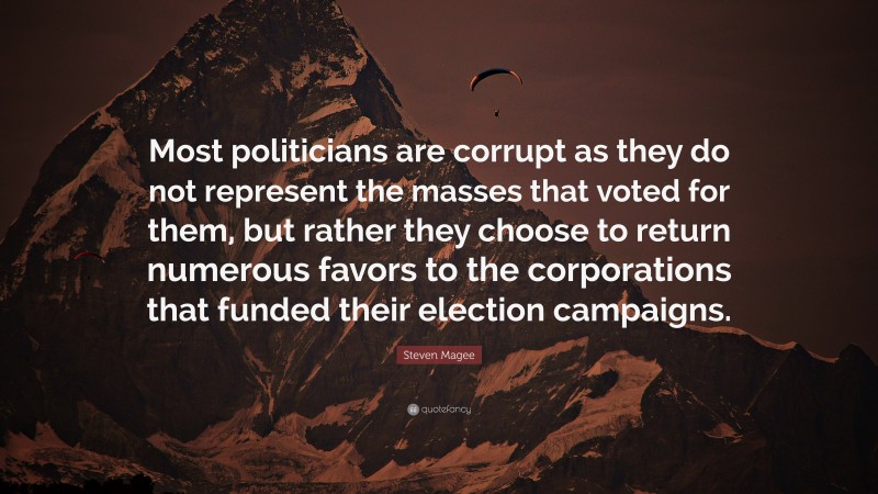 Steven Magee Quote: “Most politicians are corrupt as they do not represent the masses that voted for them, but rather they choose to return numerous favors to the corporations that funded their election campaigns.”