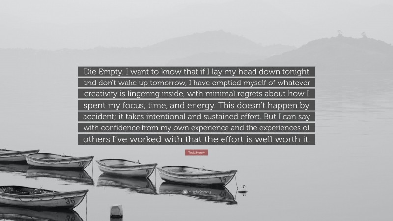 Todd Henry Quote: “Die Empty. I want to know that if I lay my head down tonight and don’t wake up tomorrow, I have emptied myself of whatever creativity is lingering inside, with minimal regrets about how I spent my focus, time, and energy. This doesn’t happen by accident; it takes intentional and sustained effort. But I can say with confidence from my own experience and the experiences of others I’ve worked with that the effort is well worth it.”
