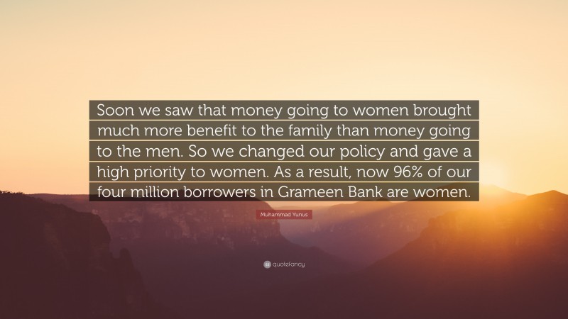 Muhammad Yunus Quote: “Soon we saw that money going to women brought much more benefit to the family than money going to the men. So we changed our policy and gave a high priority to women. As a result, now 96% of our four million borrowers in Grameen Bank are women.”