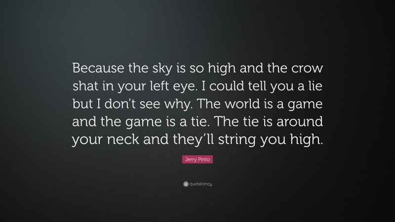 Jerry Pinto Quote: “Because the sky is so high and the crow shat in your left eye. I could tell you a lie but I don’t see why. The world is a game and the game is a tie. The tie is around your neck and they’ll string you high.”