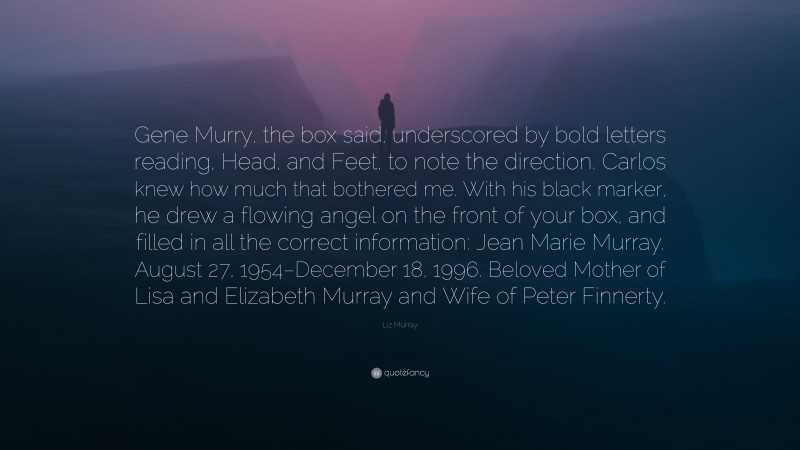 Liz Murray Quote: “Gene Murry, the box said, underscored by bold letters reading, Head, and Feet, to note the direction. Carlos knew how much that bothered me. With his black marker, he drew a flowing angel on the front of your box, and filled in all the correct information: Jean Marie Murray. August 27, 1954–December 18, 1996. Beloved Mother of Lisa and Elizabeth Murray and Wife of Peter Finnerty.”