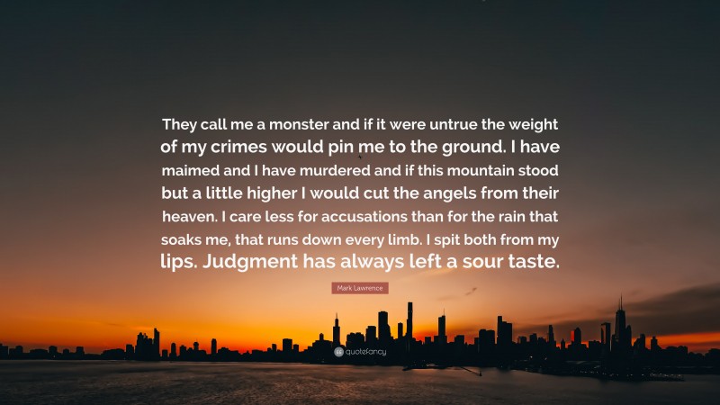 Mark Lawrence Quote: “They call me a monster and if it were untrue the weight of my crimes would pin me to the ground. I have maimed and I have murdered and if this mountain stood but a little higher I would cut the angels from their heaven. I care less for accusations than for the rain that soaks me, that runs down every limb. I spit both from my lips. Judgment has always left a sour taste.”