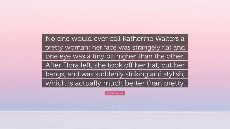 Anita Diamant Quote: “No one would ever call Katherine Walters a pretty woman: her face was strangely flat and one eye was a tiny bit higher than the other. After Flora left, she took off her hat, cut her bangs, and was suddenly striking and stylish, which is actually much better than pretty.”
