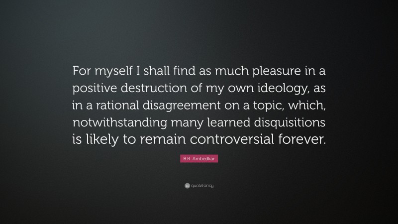 B.R. Ambedkar Quote: “For myself I shall find as much pleasure in a positive destruction of my own ideology, as in a rational disagreement on a topic, which, notwithstanding many learned disquisitions is likely to remain controversial forever.”
