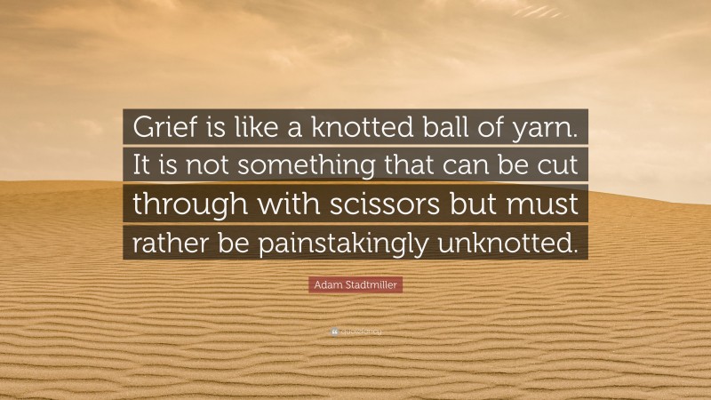 Adam Stadtmiller Quote: “Grief is like a knotted ball of yarn. It is not something that can be cut through with scissors but must rather be painstakingly unknotted.”