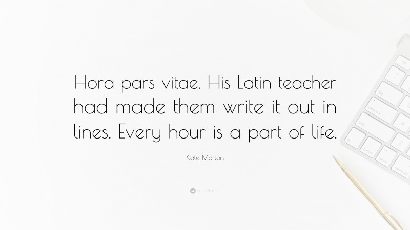Kate Morton Quote: “Hora pars vitae. His Latin teacher had made them write it out in lines. Every hour is a part of life.”