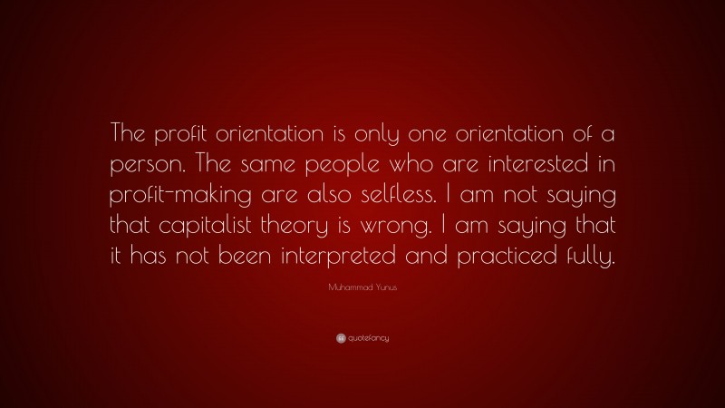 Muhammad Yunus Quote: “The profit orientation is only one orientation of a person. The same people who are interested in profit-making are also selfless. I am not saying that capitalist theory is wrong. I am saying that it has not been interpreted and practiced fully.”