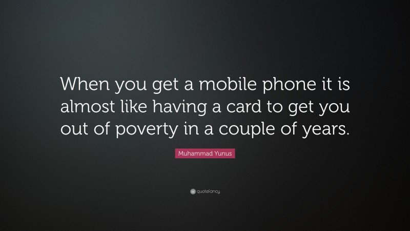 Muhammad Yunus Quote: “When you get a mobile phone it is almost like having a card to get you out of poverty in a couple of years.”