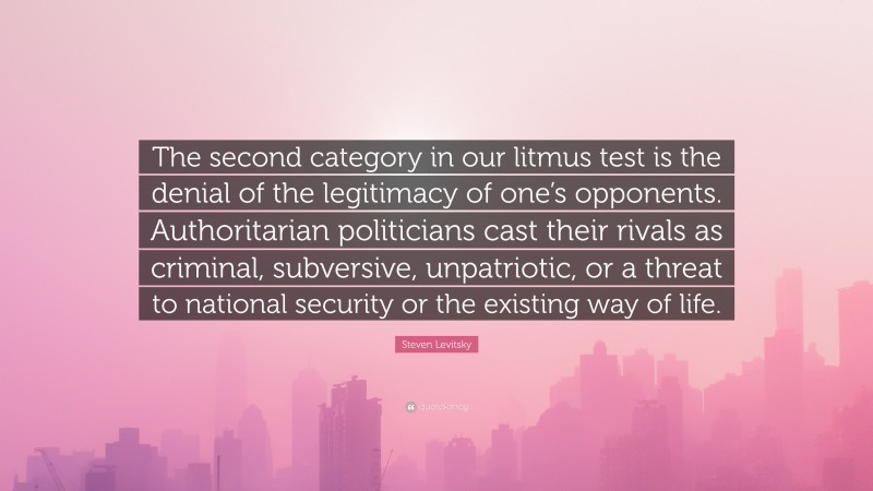 Steven Levitsky Quote: “The second category in our litmus test is the denial of the legitimacy of one’s opponents. Authoritarian politicians cast their rivals as criminal, subversive, unpatriotic, or a threat to national security or the existing way of life.”